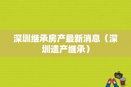 深圳继承房产最新消息（深圳遗产继承）