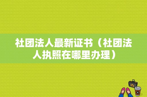 社团法人最新证书（社团法人执照在哪里办理）