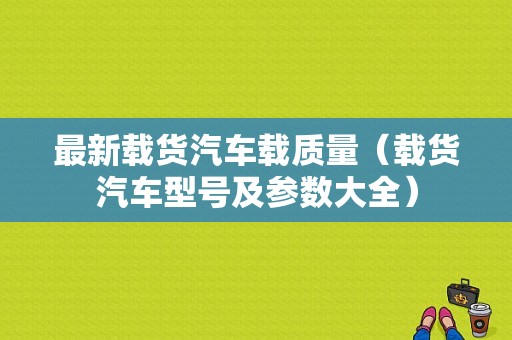 最新载货汽车载质量（载货汽车型号及参数大全）