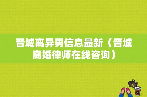 晋城离异男信息最新（晋城离婚律师在线咨询）