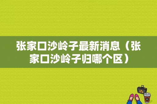 张家口沙岭子最新消息（张家口沙岭子归哪个区）