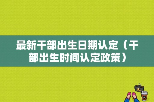 最新干部出生日期认定（干部出生时间认定政策）