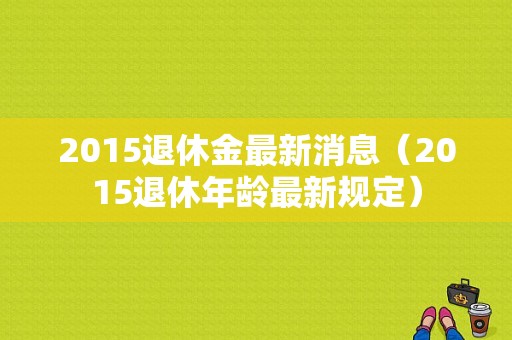 2015退休金最新消息（2015退休年龄最新规定）