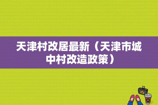 天津村改居最新（天津市城中村改造政策）