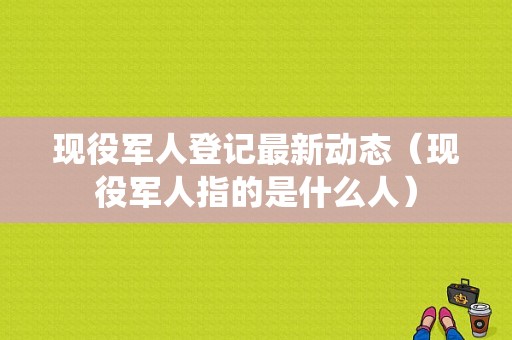 现役军人登记最新动态（现役军人指的是什么人）