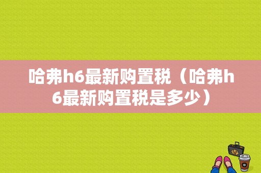 哈弗h6最新购置税（哈弗h6最新购置税是多少）