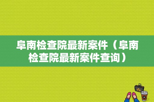 阜南检查院最新案件（阜南检查院最新案件查询）