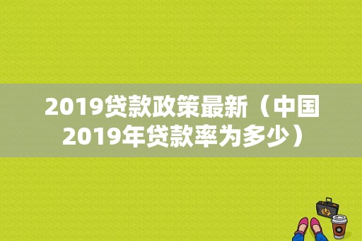 2019贷款政策最新（中国2019年贷款率为多少）