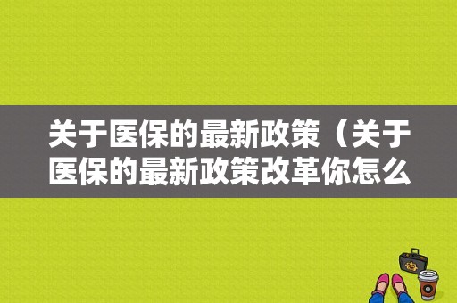 关于医保的最新政策（关于医保的最新政策改革你怎么看）