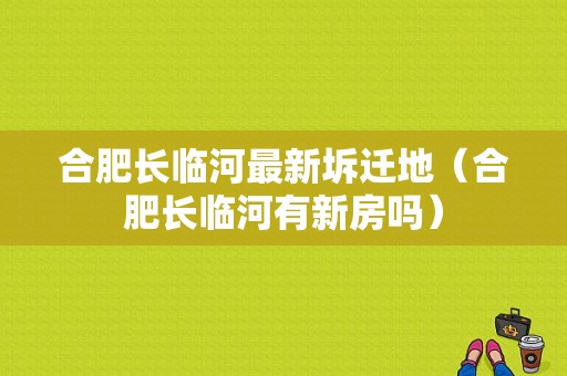 合肥长临河最新坼迁地（合肥长临河有新房吗）