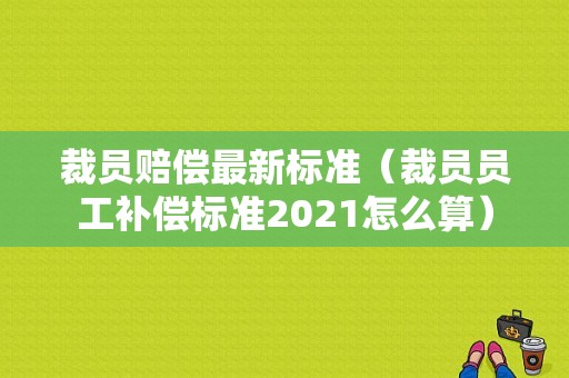 裁员赔偿最新标准（裁员员工补偿标准2021怎么算）