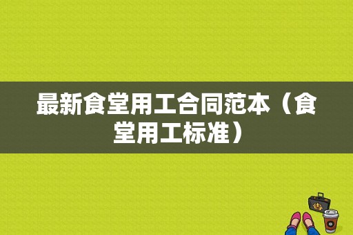 最新食堂用工合同范本（食堂用工标准）