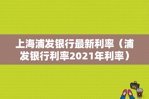 上海浦发银行最新利率（浦发银行利率2021年利率）