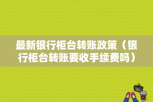 最新银行柜台转账政策（银行柜台转账要收手续费吗）